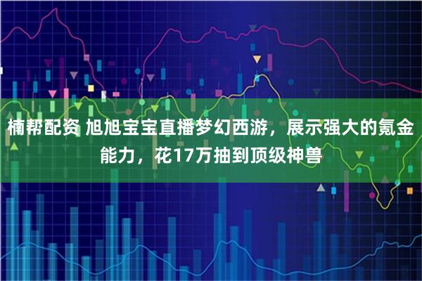 楠帮配资 旭旭宝宝直播梦幻西游，展示强大的氪金能力，花17万抽到顶级神兽