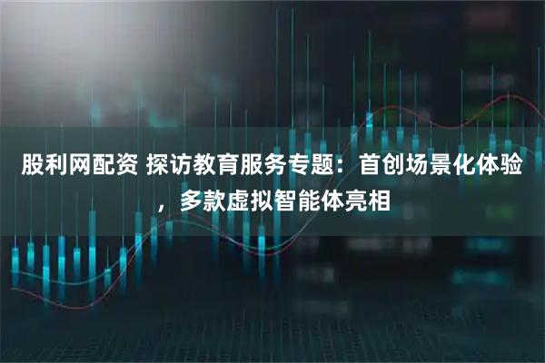 股利网配资 探访教育服务专题：首创场景化体验，多款虚拟智能体亮相