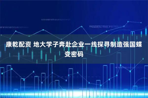 康乾配资 地大学子奔赴企业一线探寻制造强国蝶变密码