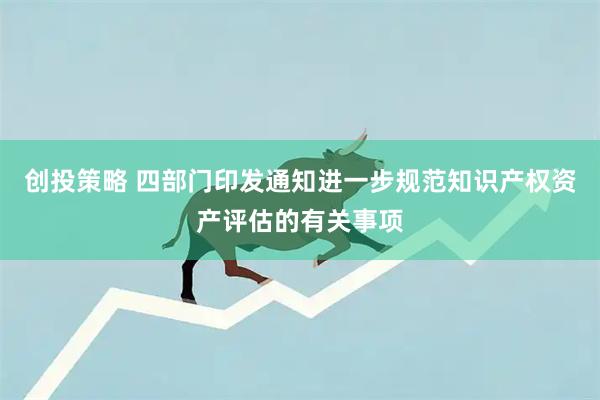 创投策略 四部门印发通知进一步规范知识产权资产评估的有关事项