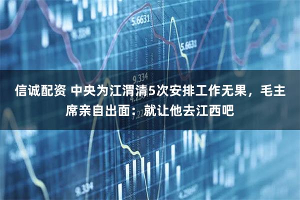 信诚配资 中央为江渭清5次安排工作无果，毛主席亲自出面：就让他去江西吧