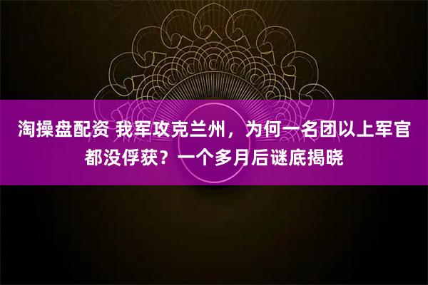 淘操盘配资 我军攻克兰州，为何一名团以上军官都没俘获？一个多月后谜底揭晓