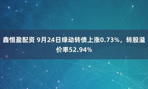 鑫恒盈配资 9月24日绿动转债上涨0.73%，转股溢价率52.94%