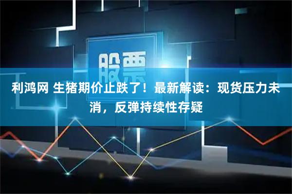 利鸿网 生猪期价止跌了！最新解读：现货压力未消，反弹持续性存疑