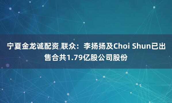 宁夏金龙诚配资 联众：李扬扬及Choi Shun已出售合共1.79亿股公司股份