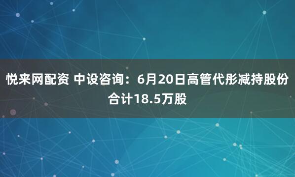 悦来网配资 中设咨询：6月20日高管代彤减持股份合计18.5万股