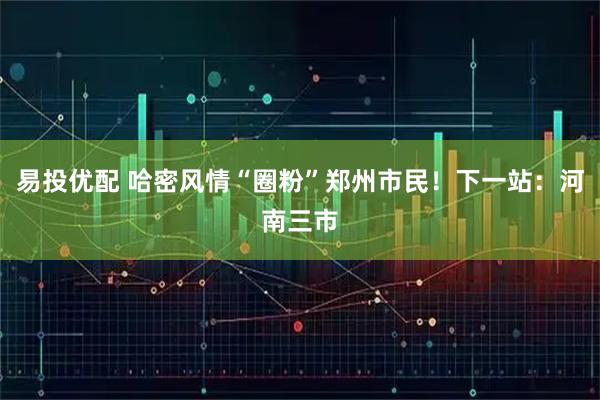 易投优配 哈密风情“圈粉”郑州市民！下一站：河南三市