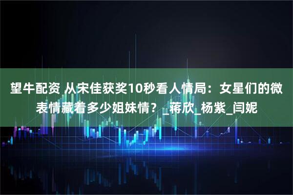 望牛配资 从宋佳获奖10秒看人情局：女星们的微表情藏着多少姐妹情？_蒋欣_杨紫_闫妮