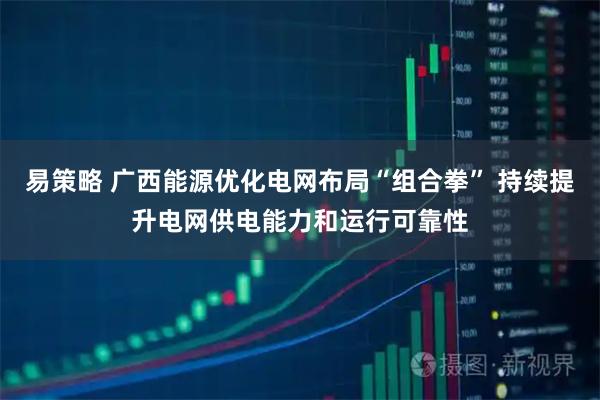 易策略 广西能源优化电网布局“组合拳” 持续提升电网供电能力和运行可靠性