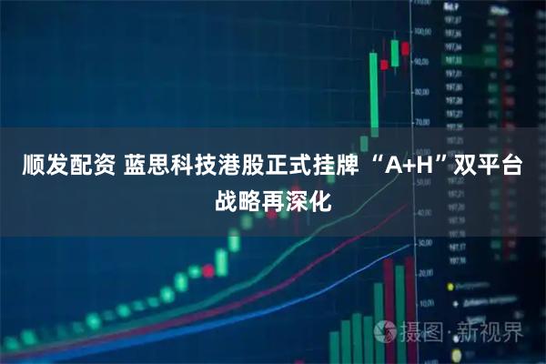 顺发配资 蓝思科技港股正式挂牌 “A+H”双平台战略再深化
