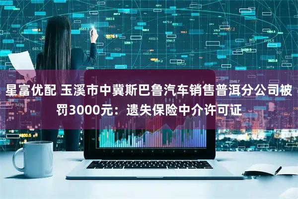 星富优配 玉溪市中冀斯巴鲁汽车销售普洱分公司被罚3000元：遗失保险中介许可证