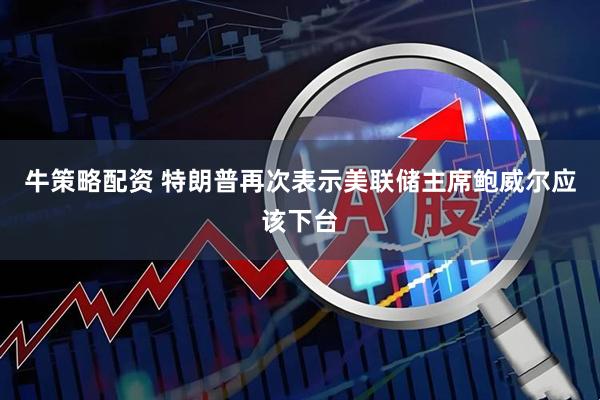 牛策略配资 特朗普再次表示美联储主席鲍威尔应该下台