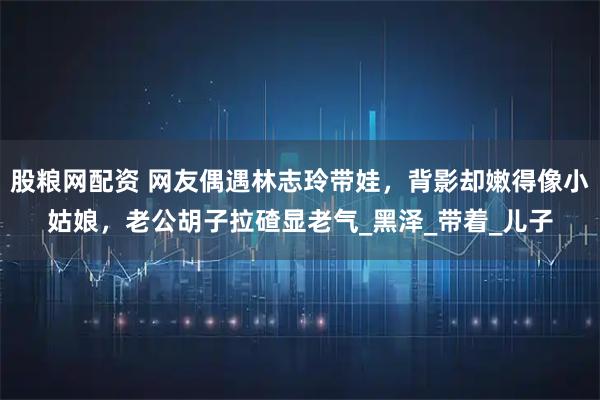 股粮网配资 网友偶遇林志玲带娃，背影却嫩得像小姑娘，老公胡子拉碴显老气_黑泽_带着_儿子