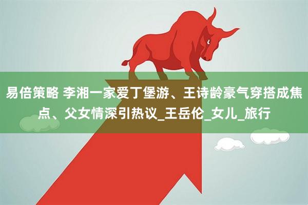 易倍策略 李湘一家爱丁堡游、王诗龄豪气穿搭成焦点、父女情深引热议_王岳伦_女儿_旅行