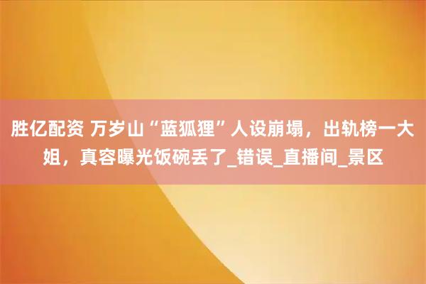 胜亿配资 万岁山“蓝狐狸”人设崩塌，出轨榜一大姐，真容曝光饭碗丢了_错误_直播间_景区