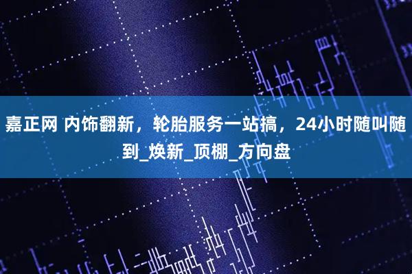 嘉正网 内饰翻新，轮胎服务一站搞，24小时随叫随到_焕新_顶棚_方向盘