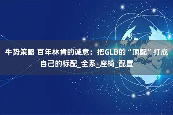 牛势策略 百年林肯的诚意：把GLB的“顶配”打成自己的标配_全系_座椅_配置