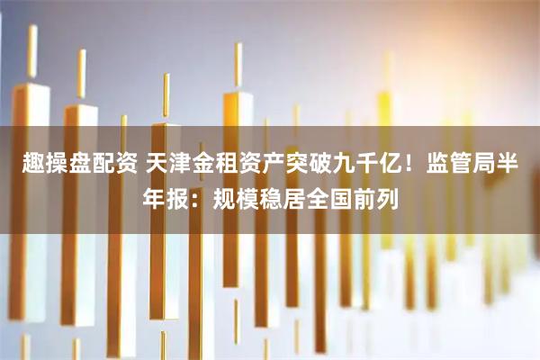 趣操盘配资 天津金租资产突破九千亿！监管局半年报：规模稳居全国前列
