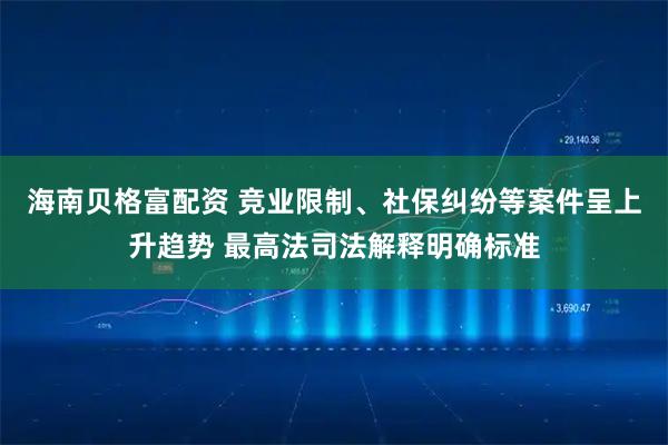 海南贝格富配资 竞业限制、社保纠纷等案件呈上升趋势 最高法司法解释明确标准
