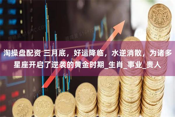 淘操盘配资 三月底，好运降临，水逆消散，为诸多星座开启了逆袭的黄金时期_生肖_事业_贵人