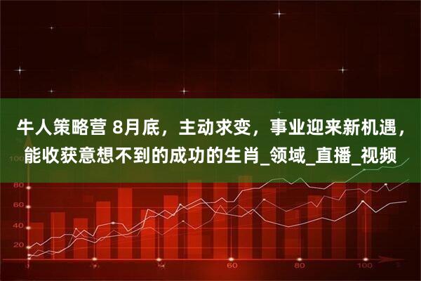 牛人策略营 8月底，主动求变，事业迎来新机遇，能收获意想不到的成功的生肖_领域_直播_视频