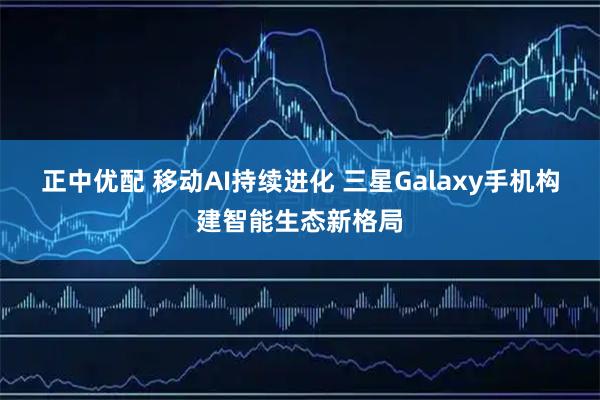 正中优配 移动AI持续进化 三星Galaxy手机构建智能生态新格局