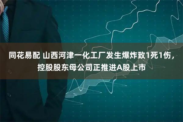同花易配 山西河津一化工厂发生爆炸致1死1伤，控股股东母公司正推进A股上市