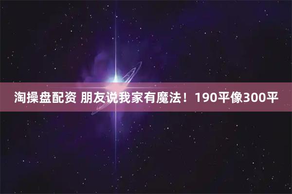 淘操盘配资 朋友说我家有魔法！190平像300平