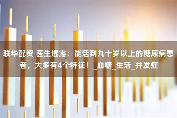 联华配资 医生透露：能活到九十岁以上的糖尿病患者，大多有4个特征！_血糖_生活_并发症