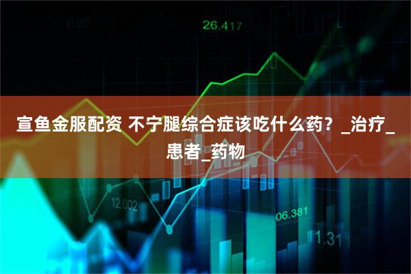 宣鱼金服配资 不宁腿综合症该吃什么药？_治疗_患者_药物