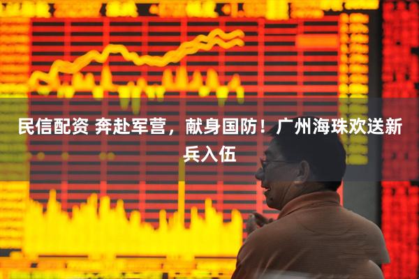 民信配资 奔赴军营，献身国防！广州海珠欢送新兵入伍