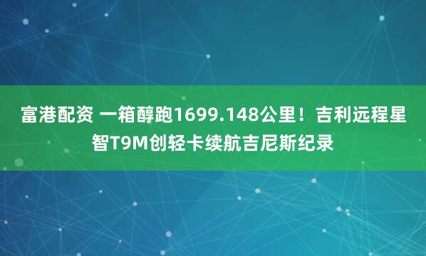 富港配资 一箱醇跑1699.148公里！吉利远程星智T9M创轻卡续航吉尼斯纪录